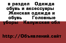  в раздел : Одежда, обувь и аксессуары » Женская одежда и обувь »  » Головные уборы . Калужская обл.